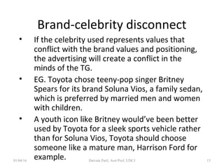 Brand-celebrity disconnect
• If the celebrity used represents values that
conflict with the brand values and positioning,
the advertising will create a conflict in the
minds of the TG.
• EG. Toyota chose teeny-pop singer Britney
Spears for its brand Soluna Vios, a family sedan,
which is preferred by married men and women
with children.
• A youth icon like Britney would’ve been better
used by Toyota for a sleek sports vehicle rather
than for Soluna Vios, Toyota should choose
someone like a mature man, Harrison Ford for
example.01/04/16 Daivata Patil, Asst Prof, UDCJ 15
 