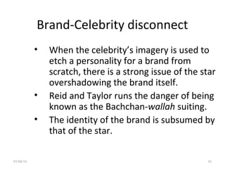 Brand-Celebrity disconnect
• When the celebrity’s imagery is used to
etch a personality for a brand from
scratch, there is a strong issue of the star
overshadowing the brand itself.
• Reid and Taylor runs the danger of being
known as the Bachchan-wallah suiting.
• The identity of the brand is subsumed by
that of the star.
01/04/16 16
 