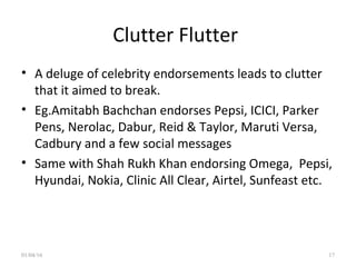 Clutter Flutter
• A deluge of celebrity endorsements leads to clutter
that it aimed to break.
• Eg.Amitabh Bachchan endorses Pepsi, ICICI, Parker
Pens, Nerolac, Dabur, Reid & Taylor, Maruti Versa,
Cadbury and a few social messages
• Same with Shah Rukh Khan endorsing Omega, Pepsi,
Hyundai, Nokia, Clinic All Clear, Airtel, Sunfeast etc.
01/04/16 17
 