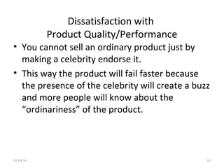 Dissatisfaction with
Product Quality/Performance
• You cannot sell an ordinary product just by
making a celebrity endorse it.
• This way the product will fail faster because
the presence of the celebrity will create a buzz
and more people will know about the
“ordinariness” of the product.
01/04/16 18
 