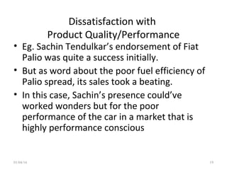 Dissatisfaction with
Product Quality/Performance
• Eg. Sachin Tendulkar’s endorsement of Fiat
Palio was quite a success initially.
• But as word about the poor fuel efficiency of
Palio spread, its sales took a beating.
• In this case, Sachin’s presence could’ve
worked wonders but for the poor
performance of the car in a market that is
highly performance conscious
01/04/16 19
 