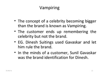 Vampiring
• The concept of a celebrity becoming bigger
than the brand is known as Vampiring.
• The customer ends up remembering the
celebrity but not the brand.
• EG. Dinesh Suitings used Gavaskar and let
him rule the brand.
• In the minds of a customer, Sunil Gavaskar
was the brand identification for Dinesh.
01/04/16 21
 