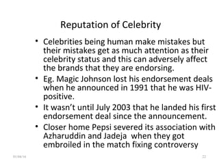 Reputation of Celebrity
• Celebrities being human make mistakes but
their mistakes get as much attention as their
celebrity status and this can adversely affect
the brands that they are endorsing.
• Eg. Magic Johnson lost his endorsement deals
when he announced in 1991 that he was HIV-
positive.
• It wasn’t until July 2003 that he landed his first
endorsement deal since the announcement.
• Closer home Pepsi severed its association with
Azharuddin and Jadeja when they got
embroiled in the match fixing controversy
01/04/16 22
 