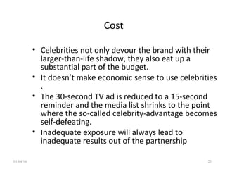 Cost
• Celebrities not only devour the brand with their
larger-than-life shadow, they also eat up a
substantial part of the budget.
• It doesn’t make economic sense to use celebrities
.
• The 30-second TV ad is reduced to a 15-second
reminder and the media list shrinks to the point
where the so-called celebrity-advantage becomes
self-defeating.
• Inadequate exposure will always lead to
inadequate results out of the partnership
01/04/16 23
 