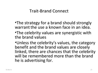 Trait-Brand Connect
•The strategy for a brand should strongly
warrant the use a known face in an idea.
•The celebrity values are synergistic with
the brand values
•Unless the celebrity's values, the category
benefit and the brand values are closely
linked, there are chances that the celebrity
will be remembered more than the brand
he is advertising for.
01/04/16 25
 