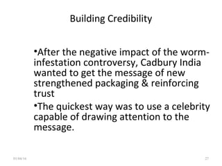 Building Credibility
•After the negative impact of the worm-
infestation controversy, Cadbury India
wanted to get the message of new
strengthened packaging & reinforcing
trust
•The quickest way was to use a celebrity
capable of drawing attention to the
message.
01/04/16 27
 