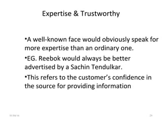 Expertise & Trustworthy
•A well-known face would obviously speak for
more expertise than an ordinary one.
•EG. Reebok would always be better
advertised by a Sachin Tendulkar.
•This refers to the customer’s confidence in
the source for providing information
01/04/16 29
 