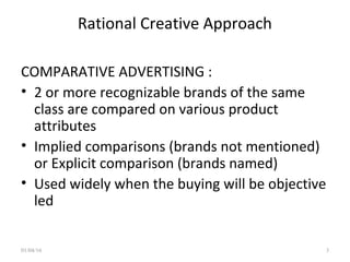 Rational Creative Approach
COMPARATIVE ADVERTISING :
• 2 or more recognizable brands of the same
class are compared on various product
attributes
• Implied comparisons (brands not mentioned)
or Explicit comparison (brands named)
• Used widely when the buying will be objective
led
01/04/16 3
 