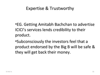 Expertise & Trustworthy
•EG. Getting Amitabh Bachchan to advertise
ICICI’s services lends credibility to their
product.
•Subconsciously the investors feel that a
product endorsed by the Big B will be safe &
they will get back their money.
01/04/16 30
 