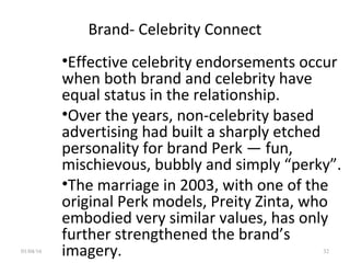 Brand- Celebrity Connect
•Effective celebrity endorsements occur
when both brand and celebrity have
equal status in the relationship.
•Over the years, non-celebrity based
advertising had built a sharply etched
personality for brand Perk — fun,
mischievous, bubbly and simply “perky”.
•The marriage in 2003, with one of the
original Perk models, Preity Zinta, who
embodied very similar values, has only
further strengthened the brand’s
imagery.01/04/16 32
 