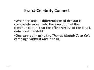 Brand-Celebrity Connect
•When the unique differentiator of the star is
completely woven into the execution of the
communication, that the effectiveness of the idea is
enhanced manifold.
•One cannot imagine the Thanda Matlab Coca-Cola
campaign without Aamir Khan.
01/04/16 33
 