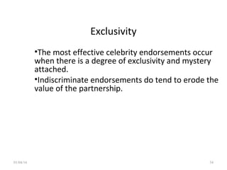 Exclusivity
•The most effective celebrity endorsements occur
when there is a degree of exclusivity and mystery
attached.
•Indiscriminate endorsements do tend to erode the
value of the partnership.
01/04/16 34
 