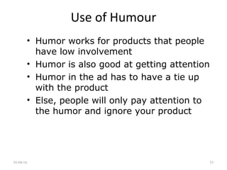 Use of Humour
• Humor works for products that people
have low involvement
• Humor is also good at getting attention
• Humor in the ad has to have a tie up
with the product
• Else, people will only pay attention to
the humor and ignore your product
01/04/16 35
 