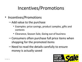 Incentives/Promotions
• Incentives/Promotions
– Add value to the purchase
• Examples: price savings, product samples, gifts and
contests
• Clearance, Season Sale, Going out of business
– Consumers often purchase full price items when
shopping for the promoted items
– Need to read the details carefully to ensure
money is actually saved
01/04/16 39
 