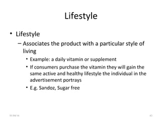 Lifestyle
• Lifestyle
– Associates the product with a particular style of
living
• Example: a daily vitamin or supplement
• If consumers purchase the vitamin they will gain the
same active and healthy lifestyle the individual in the
advertisement portrays
• E.g. Sandoz, Sugar free
01/04/16 43
 