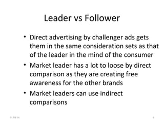 Leader vs Follower
• Direct advertising by challenger ads gets
them in the same consideration sets as that
of the leader in the mind of the consumer
• Market leader has a lot to loose by direct
comparison as they are creating free
awareness for the other brands
• Market leaders can use indirect
comparisons
01/04/16 6
 