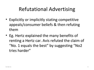 Refutational Advertising
• Explicitly or implicitly stating competitive
appeals/consumer beliefs & then refuting
them
• Eg. Hertz explained the many benefits of
renting a Hertz car. Avis refuted the claim of
“No. 1 equals the best” by suggesting “No2
tries harder”
01/04/16 8
 