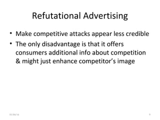 Refutational Advertising
• Make competitive attacks appear less credible
• The only disadvantage is that it offers
consumers additional info about competition
& might just enhance competitor’s image
01/04/16 9
 