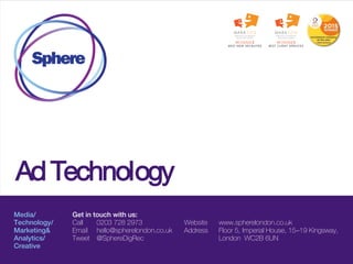 Media/
Technology/
Marketing&
Analytics/
Creative
Get in touch with us:
Call 0203 728 2973
Email hello@spherelondon.co.uk
Tweet @SphereDigRec
Website www.spherelondon.co.uk
Address Floor 5, Imperial House, 15–19 Kingsway,
London WC2B 6UN
Ad Technology
 