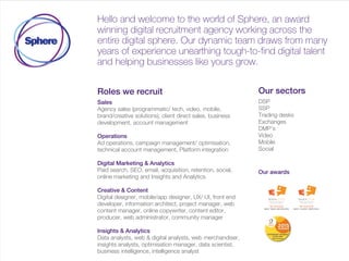 Hello and welcome to the world of Sphere, an award
winning digital recruitment agency working across the
entire digital sphere. Our dynamic team draws from many
years of experience unearthing tough-to-find digital talent
and helping businesses like yours grow.
Roles we fill:
• Sales
• Optimisation, trading and ad ops
• Analytics
• B2B Marketing
• Product and project management
• Designers
• Tech - Developers
Our sectors:
• DSP's, SSP's and DMP
• Ad Serving and verification
• Trading desks
• Video
• Mobile
• Social
Our awards
 