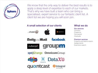We know that the only way to deliver the best results is to
apply a deep level of expertise to each of our markets.
That’s why we have built a team who can bring a
specialist expert service to our fantastic client list. A client
list we are hoping you will soon join.
A small selection of our clients Our services
Contract
Permanent
Graduate
International
Premium services
Projects and teams interim
Assignments
Executive search
 