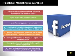 Facebook Marketing Deliverables
1. Designing the cover photos and posts for festivals,
occasions and other important events.
1 post related to the brand and services
1 general user-engagement post everyday
4. 1 Contest to be run every week to attract engagement.
Winners can be gratified with prizes like movie tickets, etc.
5. Running Campaigns on the page during special events
and programmes / activities related to the channel.
6. Creating Additional tabs on the page on a regular basis
for value-addition.
Running advertisements campaigns for the page to
increase engagement.
8. Users can be given informational and interesting
content during occasions, festivals through a post series
 