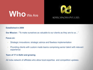 Established in 2009
Our Mission : “To make ourselves as valuable to our clients as they are to us…”
Focus on:
• Strategic innovations: strategic advice and flawless implementation
• Providing clients with custom made teams comprising senior talent with relevant
experience
Team of 17 in Delhi and growing
All India network of affiliates who allow local expertise and competition updates
WhoWe Are
 