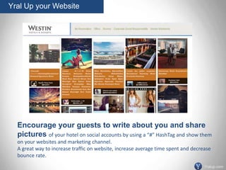 Encourage your guests to write about you and share
pictures of your hotel on social accounts by using a “#” HashTag and show them
on your websites and marketing channel.
A great way to increase traffic on website, increase average time spent and decrease
bounce rate.
Yral Up your Website
Yralup.com
 