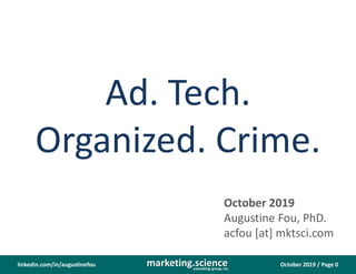 October 2019 / Page 0marketing.scienceconsulting group, inc.
linkedin.com/in/augustinefou
Ad. Tech.
Organized. Crime.
October 2019
Augustine Fou, PhD.
acfou [at] mktsci.com
 