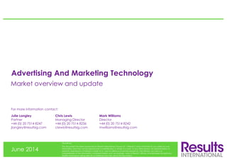 Advertising And Marketing Technology
June 2014
Disclaimer:
This document has been produced by Results International Group LLP (“Results”) and is furnished to you solely for your
information and may not be reproduced or redistributed, in whole or in part, to any other person. No representation or
warranty (expressed or implied) is made as to, and no reliance should be placed on, the fairness, accuracy or
completeness of the information contained herein and, accordingly, none of Results’ officers or employees accepts any
liability whatsoever arising directly or indirectly from the use of this document.
Julie Langley Chris Lewis Mark Williams
Partner Managing Director Director
+44 (0) 20 7514 8247 +44 (0) 20 7514 8236 +44 (0) 20 7514 8242
jlangley@resultsig.com clewis@resultsig.com mwilliams@resultsig.com
For more information contact:
Market overview and update
 