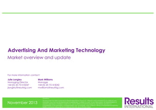 Advertising And Marketing Technology
Market overview and update

For more information contact:
Julie Langley
Managing Director
+44 (0) 20 7514 8247
jlangley@resultsig.com

Mark Williams
Manager
+44 (0) 20 7514 8242
mwilliams@resultsig.com

Disclaimer:

November 2013

This document has been produced by Results International Group LLP (“Results”) and is furnished to you solely for your
information and may not be reproduced or redistributed, in whole or in part, to any other person. No representation or
warranty (expressed or implied) is made as to, and no reliance should be placed on, the fairness, accuracy or
completeness of the information contained herein and, accordingly, none of Results’ officers or employees accepts any
liability whatsoever arising directly or indirectly from the use of this document.

 