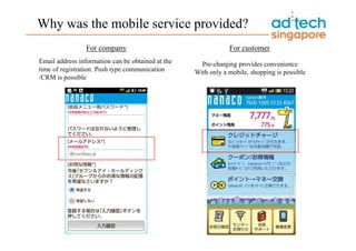 Why was the mobile service provided?
                 For company                                   For customer
Email address information can be obtained at the     Pre-charging provides convenience
time of registration. Push type communication      With only a mobile, shopping is possible
/CRM is possible
 