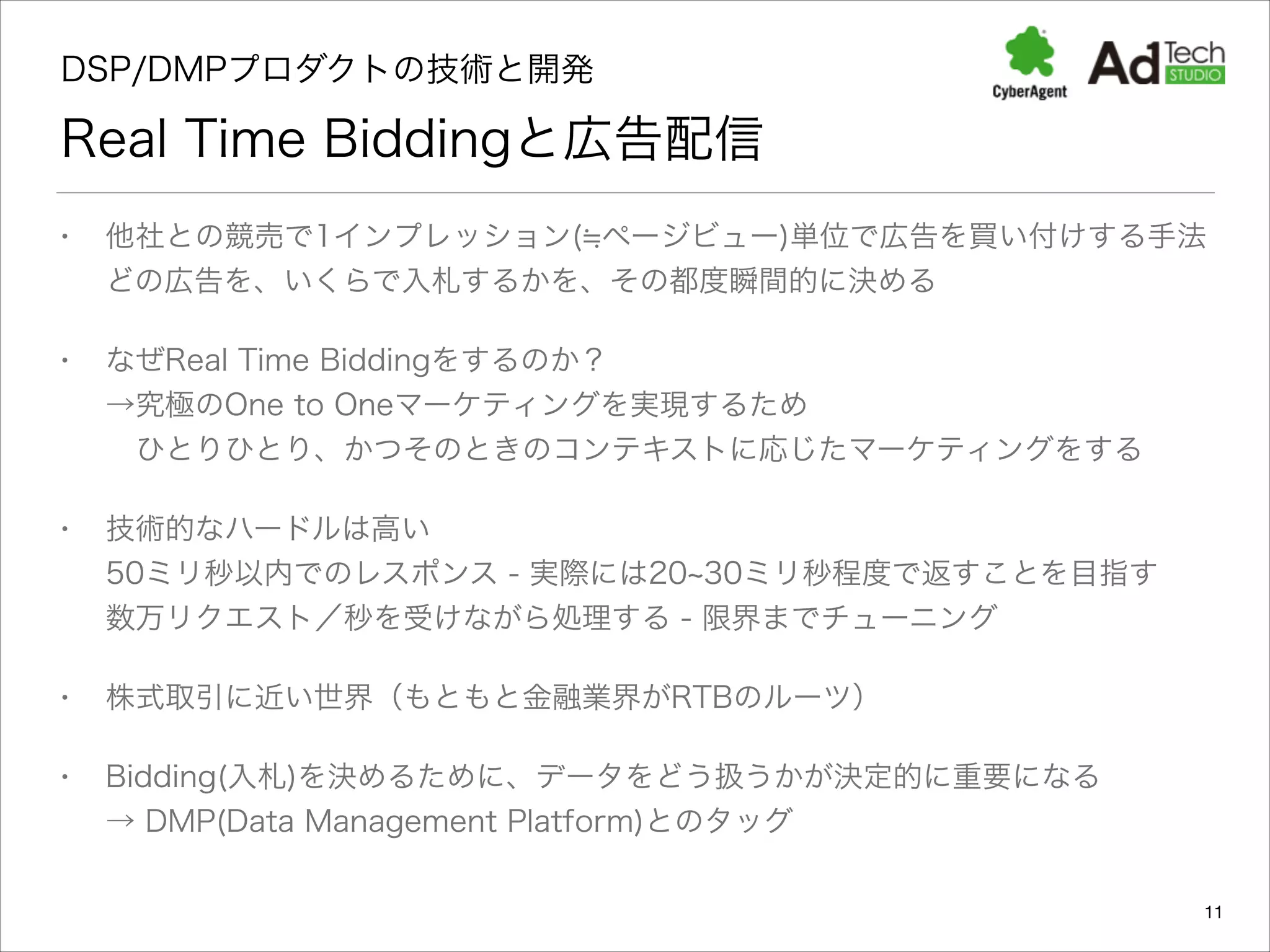 DSP/DMPプロダクトの技術と開発 

Real Time Biddingと広告配信
•

他社との競売で1インプレッション( ページビュー)単位で広告を買い付けする手法 
どの広告を、いくらで入札するかを、その都度瞬間的に決める

•

なぜReal Time Biddingをするのか？ 
→究極のOne to Oneマーケティングを実現するため 
ひとりひとり、かつそのときのコンテキストに応じたマーケティングをする

•

技術的なハードルは高い 
50ミリ秒以内でのレスポンス - 実際には20 30ミリ秒程度で返すことを目指す 
数万リクエスト／秒を受けながら処理する - 限界までチューニング

•

株式取引に近い世界（もともと金融業界がRTBのルーツ）

•

Bidding(入札)を決めるために、データをどう扱うかが決定的に重要になる 
→ DMP(Data Management Platform)とのタッグ
11

 