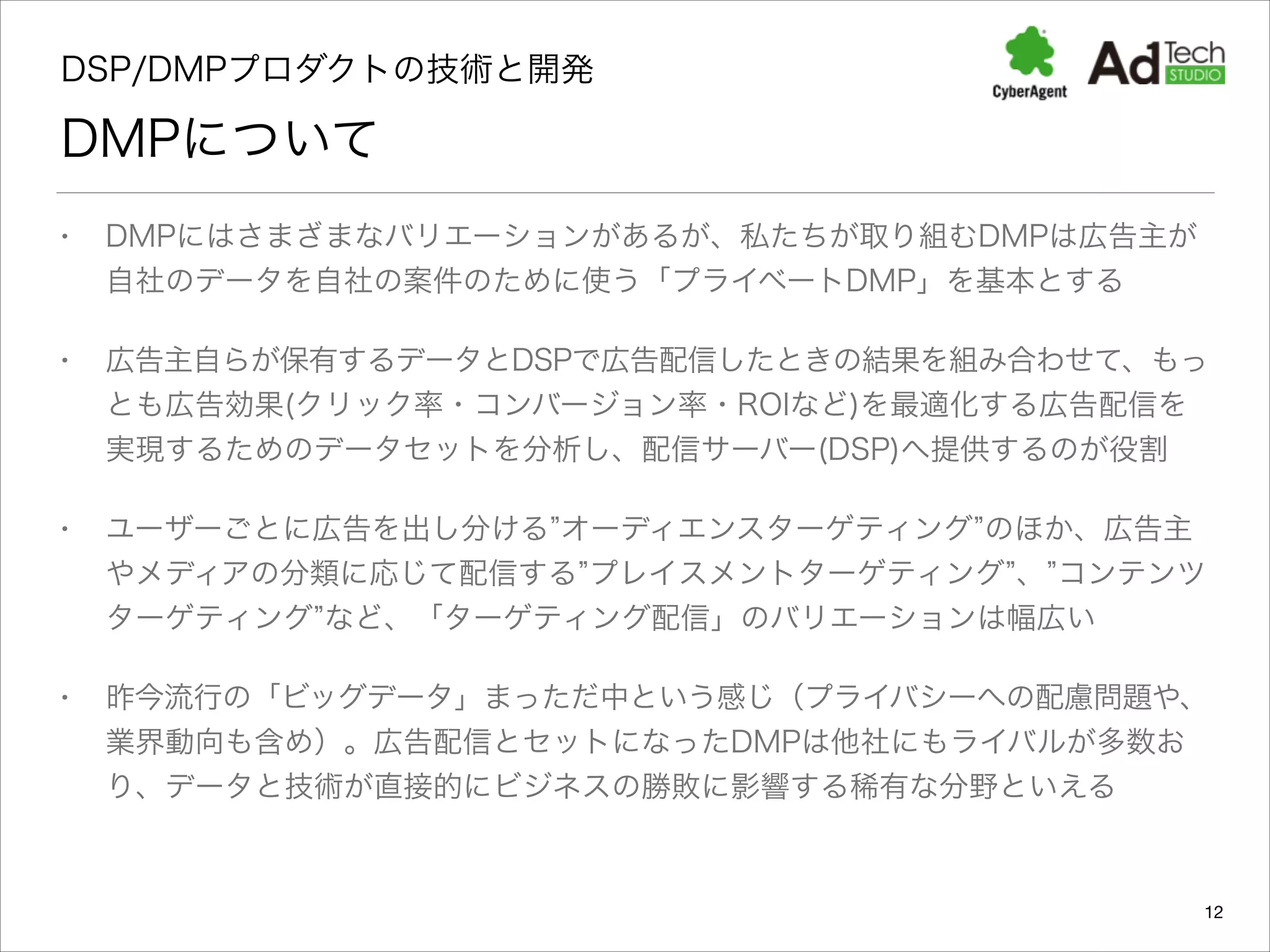 DSP/DMPプロダクトの技術と開発 

DMPについて
•

DMPにはさまざまなバリエーションがあるが、私たちが取り組むDMPは広告主が
自社のデータを自社の案件のために使う「プライベートDMP」を基本とする

•

広告主自らが保有するデータとDSPで広告配信したときの結果を組み合わせて、もっ
とも広告効果(クリック率・コンバージョン率・ROIなど)を最適化する広告配信を
実現するためのデータセットを分析し、配信サーバー(DSP)へ提供するのが役割

•

ユーザーごとに広告を出し分ける オーディエンスターゲティング のほか、広告主
やメディアの分類に応じて配信する プレイスメントターゲティング 、 コンテンツ
ターゲティング など、「ターゲティング配信」のバリエーションは幅広い

•

昨今流行の「ビッグデータ」まっただ中という感じ（プライバシーへの配慮問題や、
業界動向も含め）。広告配信とセットになったDMPは他社にもライバルが多数お
り、データと技術が直接的にビジネスの勝敗に影響する稀有な分野といえる

12

 