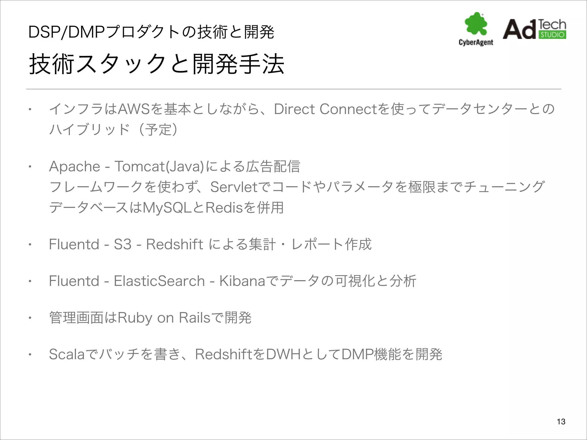 DSP/DMPプロダクトの技術と開発 

技術スタックと開発手法
•

インフラはAWSを基本としながら、Direct Connectを使ってデータセンターとの
ハイブリッド（予定）

•

Apache - Tomcat(Java)による広告配信 
フレームワークを使わず、Servletでコードやパラメータを極限までチューニング 
データベースはMySQLとRedisを併用

•

Fluentd - S3 - Redshift による集計・レポート作成

•

Fluentd - ElasticSearch - Kibanaでデータの可視化と分析

•

管理画面はRuby on Railsで開発

•

Scalaでバッチを書き、RedshiftをDWHとしてDMP機能を開発

13

 