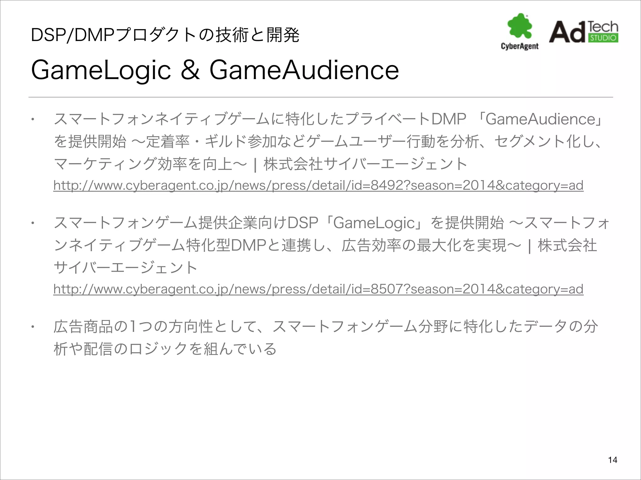 DSP/DMPプロダクトの技術と開発 

GameLogic & GameAudience
•

スマートフォンネイティブゲームに特化したプライベートDMP 「GameAudience」
を提供開始 ∼定着率・ギルド参加などゲームユーザー行動を分析、セグメント化し、
マーケティング効率を向上∼ ¦ 株式会社サイバーエージェント 
http://www.cyberagent.co.jp/news/press/detail/id=8492?season=2014&category=ad

•

スマートフォンゲーム提供企業向けDSP「GameLogic」を提供開始 ∼スマートフォ
ンネイティブゲーム特化型DMPと連携し、広告効率の最大化を実現∼ ¦ 株式会社
サイバーエージェント  
http://www.cyberagent.co.jp/news/press/detail/id=8507?season=2014&category=ad

•

広告商品の1つの方向性として、スマートフォンゲーム分野に特化したデータの分
析や配信のロジックを組んでいる

14

 