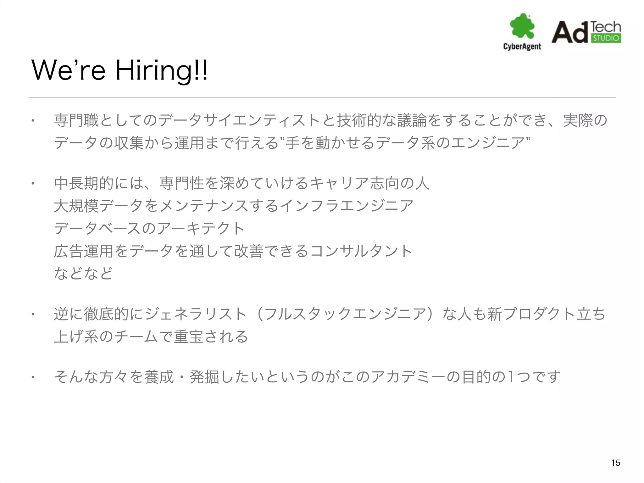 We re Hiring!!
•

専門職としてのデータサイエンティストと技術的な議論をすることができ、実際の
データの収集から運用まで行える 手を動かせるデータ系のエンジニア

•

中長期的には、専門性を深めていけるキャリア志向の人 
大規模データをメンテナンスするインフラエンジニア 
データベースのアーキテクト 
広告運用をデータを通して改善できるコンサルタント 
などなど

•

逆に徹底的にジェネラリスト（フルスタックエンジニア）な人も新プロダクト立ち
上げ系のチームで重宝される

•

そんな方々を養成・発掘したいというのがこのアカデミーの目的の1つです

15

 