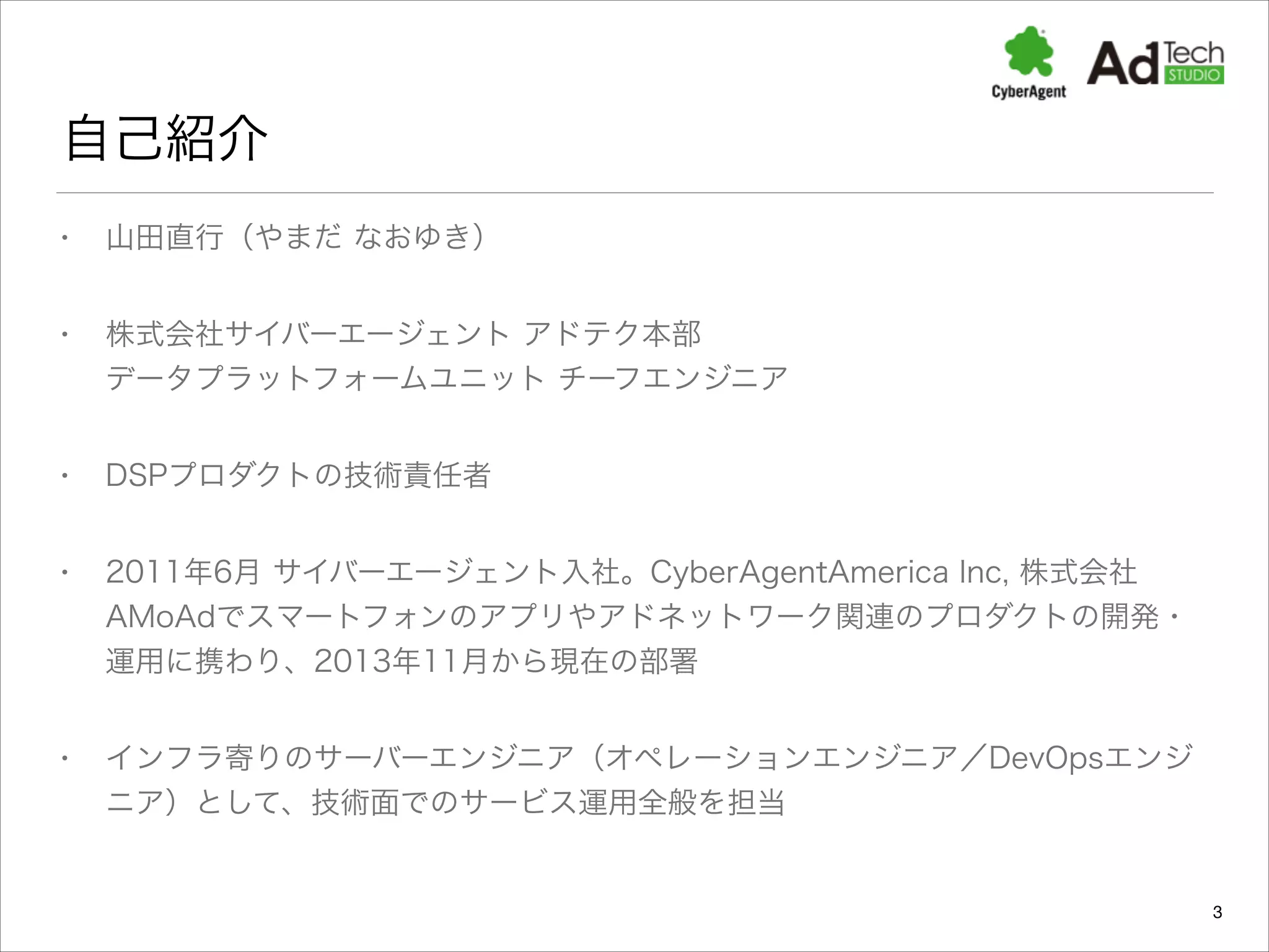 自己紹介
•

山田直行（やまだ なおゆき）

•

株式会社サイバーエージェント アドテク本部 
データプラットフォームユニット チーフエンジニア 

•

DSPプロダクトの技術責任者

•

2011年6月 サイバーエージェント入社。CyberAgentAmerica Inc, 株式会社
AMoAdでスマートフォンのアプリやアドネットワーク関連のプロダクトの開発・
運用に携わり、2013年11月から現在の部署

•

インフラ寄りのサーバーエンジニア（オペレーションエンジニア／DevOpsエンジ
ニア）として、技術面でのサービス運用全般を担当

3

 