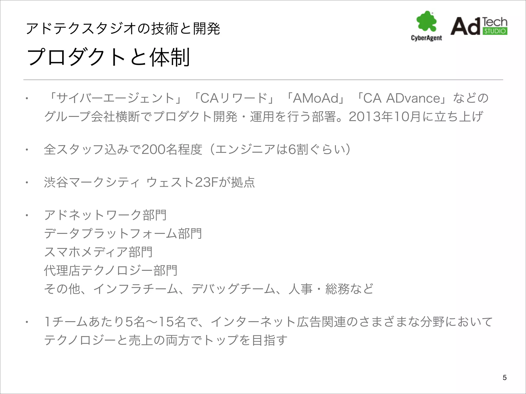 アドテクスタジオの技術と開発 

プロダクトと体制
•

「サイバーエージェント」「CAリワード」「AMoAd」「CA ADvance」などの
グループ会社横断でプロダクト開発・運用を行う部署。2013年10月に立ち上げ

•

全スタッフ込みで200名程度（エンジニアは6割ぐらい）

•

渋谷マークシティ ウェスト23Fが拠点

•

アドネットワーク部門 
データプラットフォーム部門 
スマホメディア部門 
代理店テクノロジー部門 
その他、インフラチーム、デバッグチーム、人事・総務など

•

1チームあたり5名∼15名で、インターネット広告関連のさまざまな分野において
テクノロジーと売上の両方でトップを目指す
5

 