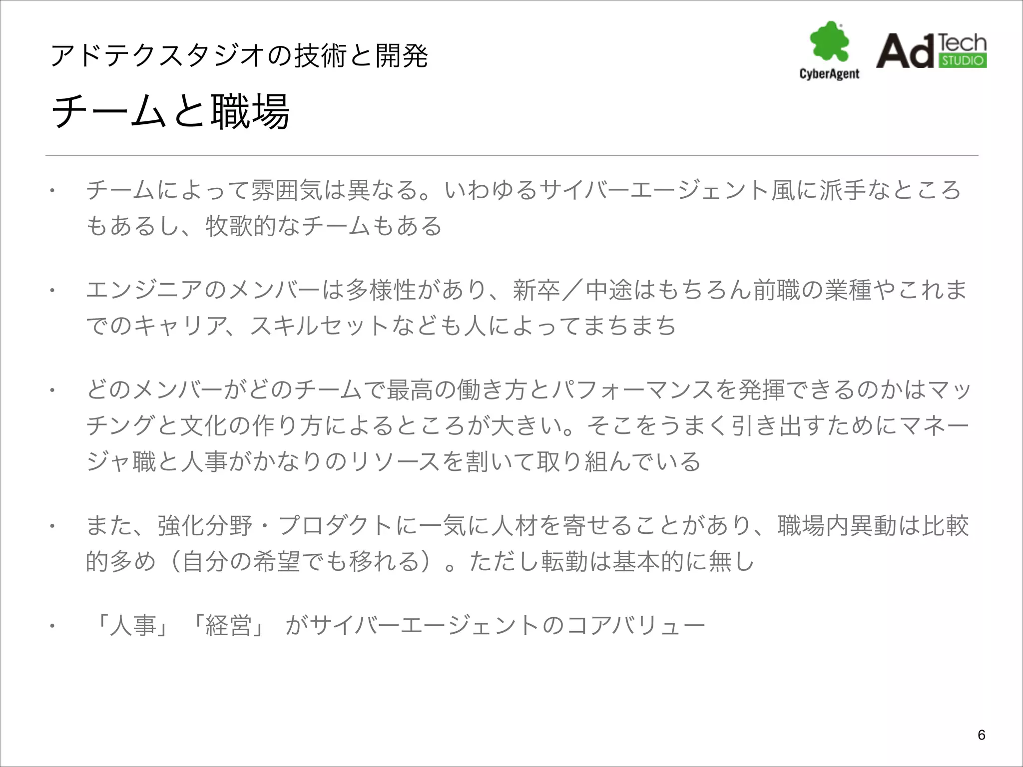 アドテクスタジオの技術と開発 

チームと職場
•

チームによって雰囲気は異なる。いわゆるサイバーエージェント風に派手なところ
もあるし、牧歌的なチームもある

•

エンジニアのメンバーは多様性があり、新卒／中途はもちろん前職の業種やこれま
でのキャリア、スキルセットなども人によってまちまち

•

どのメンバーがどのチームで最高の働き方とパフォーマンスを発揮できるのかはマッ
チングと文化の作り方によるところが大きい。そこをうまく引き出すためにマネー
ジャ職と人事がかなりのリソースを割いて取り組んでいる

•

また、強化分野・プロダクトに一気に人材を寄せることがあり、職場内異動は比較
的多め（自分の希望でも移れる）。ただし転勤は基本的に無し

•

「人事」「経営」 がサイバーエージェントのコアバリュー

6

 