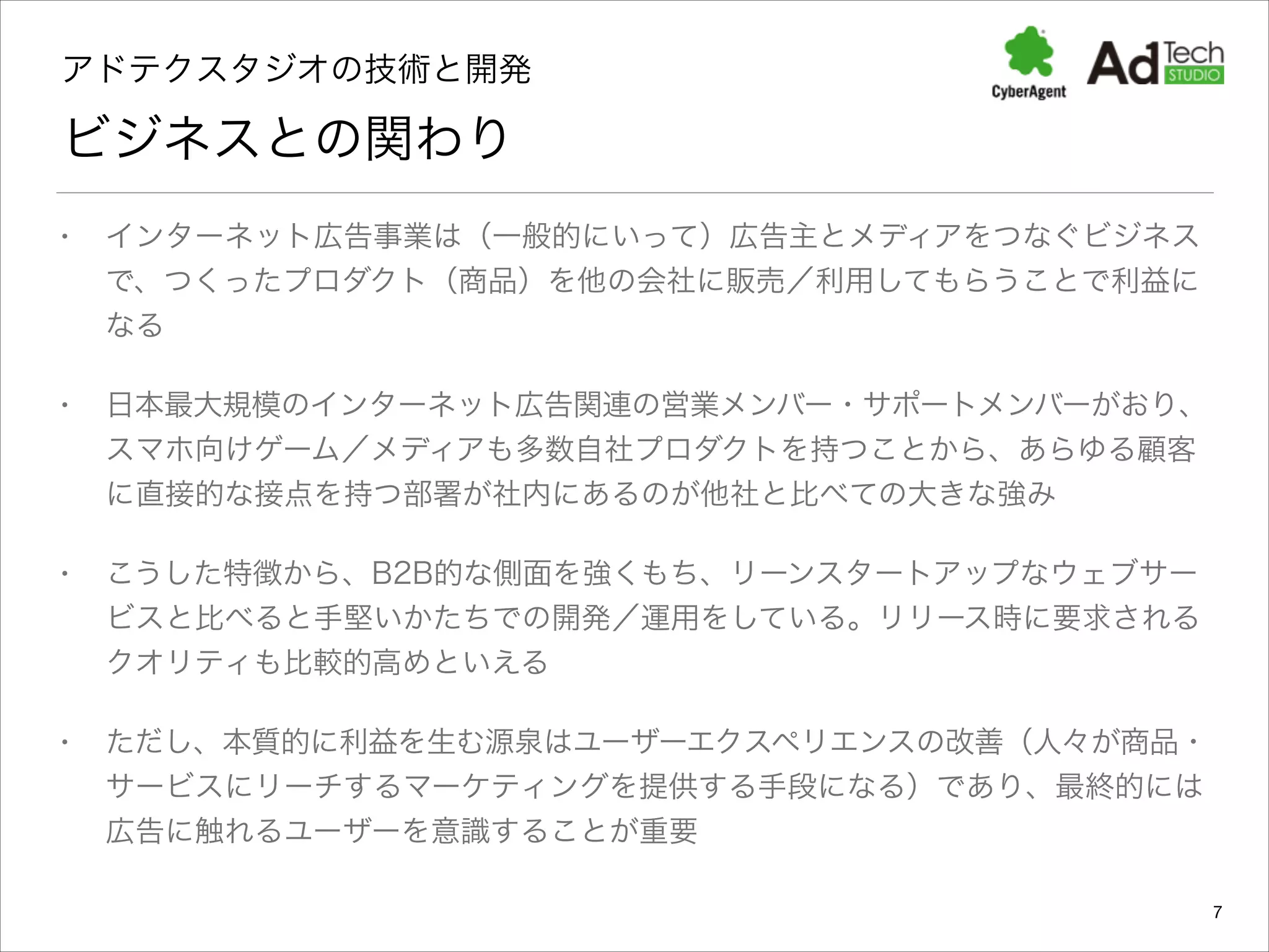 アドテクスタジオの技術と開発 

ビジネスとの関わり
•

インターネット広告事業は（一般的にいって）広告主とメディアをつなぐビジネス
で、つくったプロダクト（商品）を他の会社に販売／利用してもらうことで利益に
なる

•

日本最大規模のインターネット広告関連の営業メンバー・サポートメンバーがおり、
スマホ向けゲーム／メディアも多数自社プロダクトを持つことから、あらゆる顧客
に直接的な接点を持つ部署が社内にあるのが他社と比べての大きな強み

•

こうした特徴から、B2B的な側面を強くもち、リーンスタートアップなウェブサー
ビスと比べると手堅いかたちでの開発／運用をしている。リリース時に要求される
クオリティも比較的高めといえる

•

ただし、本質的に利益を生む源泉はユーザーエクスペリエンスの改善（人々が商品・
サービスにリーチするマーケティングを提供する手段になる）であり、最終的には
広告に触れるユーザーを意識することが重要
7

 