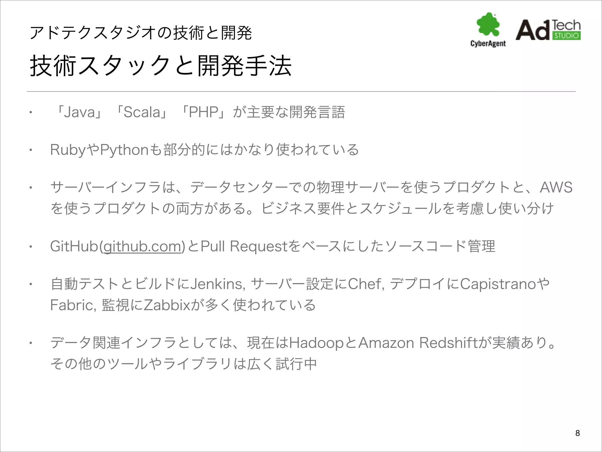 アドテクスタジオの技術と開発 

技術スタックと開発手法
•

「Java」「Scala」「PHP」が主要な開発言語

•

RubyやPythonも部分的にはかなり使われている

•

サーバーインフラは、データセンターでの物理サーバーを使うプロダクトと、AWS
を使うプロダクトの両方がある。ビジネス要件とスケジュールを考慮し使い分け

•

GitHub(github.com)とPull Requestをベースにしたソースコード管理

•

自動テストとビルドにJenkins, サーバー設定にChef, デプロイにCapistranoや
Fabric, 監視にZabbixが多く使われている

•

データ関連インフラとしては、現在はHadoopとAmazon Redshiftが実績あり。
その他のツールやライブラリは広く試行中

8

 