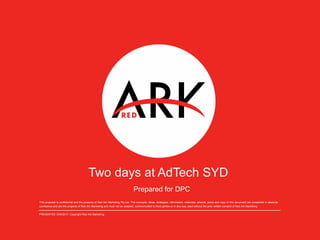 Two days at AdTech SYD
This proposal is confidential and the property of Red Ark Marketing Pty Ltd. The concepts, ideas, strategies, information, materials, artwork, plans and copy in this document are presented in absolute
confidence and are the property of Red Ark Marketing and must not be adapted, communicated to third parties or in any way used without the prior written consent of Red Ark Marketing.
PRESENTED 3/04/2017. Copyright Red Ark Marketing.
Prepared for DPC
 