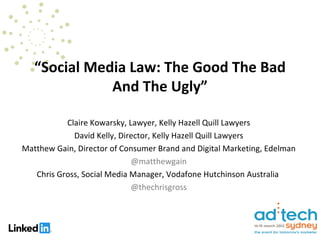 “Social Media Law: The Good The Bad
              And The Ugly”

           Claire Kowarsky, Lawyer, Kelly Hazell Quill Lawyers
             David Kelly, Director, Kelly Hazell Quill Lawyers
Matthew Gain, Director of Consumer Brand and Digital Marketing, Edelman
                             @matthewgain
   Chris Gross, Social Media Manager, Vodafone Hutchinson Australia
                             @thechrisgross
 