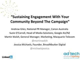 “Sustaining Engagement With Your
    Community Beyond The Campaign”
     Andrew Giles, National PR Manager, Canon Australia
   Suzie O'Carroll, Head of Media Solutions, Google AU/NZ
Martin Walsh, General Manager, Marketing, Macquarie Telecom
                        @martinwalsh
        Jessica Michaels, Founder, BreadNbutter Digital
                       @michaelsjessica
 