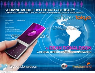>DRIVING MOBILE OPPORTUNITY GLOBALLY
        THE CHALLENGES AND OPPORTUNITIES OF EMBRACING MOBILE MARKETING 




                                          << CHALLENGES
                   OPPORTUNITIES 

                                          > DEAN DONALDSON
                                   GLOBAL DIRECTOR OF MEDIA INNOVATION




               @deandonaldson                                   © 2010 MediaMind Technologies Inc. | All rights reserved
                                                                    © 2011 MediaMind. A division of DG

Tuesday, 25 October 11
 
