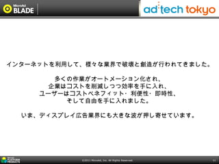 インターネットを利用して、様々な業界で破壊と創造が行われてきました。

       多くの作業がオートメーション化され、
      企業はコストを削減しつつ効率を手に入れ、
     ユーザーはコストベネフィット・利便性・即時性、
         そして自由を手に入れました。

  いま、ディスプレイ広告業界にも大きな波が押し寄せています。




            ©2011 MicroAd, Inc. All Rights Reserved.   11
 