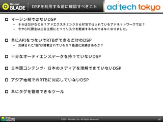DSPを利用する前に確認すべきこと


 マージン制ではないDSP
  – それはDSPなのか？アドエクスチェンジからRTBで仕入れているアドネットワークでは？
  – 今やCPC課金は広告主様にとってリスクを軽減するものではなくなりました。


 単にAPIをつないでRTBができるだけのDSP
  – 洗練された”脳”は搭載されているか？最適化実績はあるか？


 十分なオーディエンスデータを持っていないDSP

 日本語コンテンツ・日本のメディアを理解できていないDSP

 アジア地域でのRTBに対応していないDSP

 単にタグを管理できるツール




                 ©2011 MicroAd, Inc. All Rights Reserved.   48
 