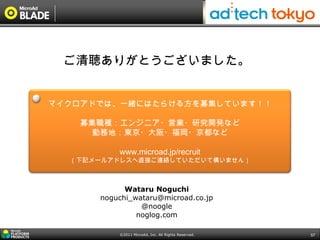 ご清聴ありがとうございました。


マイクロアドでは、一緒にはたらける方を募集しています！！

    募集職種：エンジニア・営業・研究開発など
      勤務地：東京・大阪・福岡・京都など

          www.microad.jp/recruit
  （下記メールアドレスへ直接ご連絡していただいて構いません）



            Wataru Noguchi
      noguchi_wataru@microad.co.jp
                @noogle
               noglog.com

          ©2011 MicroAd, Inc. All Rights Reserved.   57
 