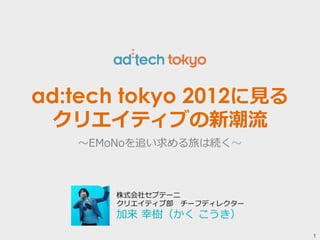 1 
ad:tech tokyo 2012に⾒見見る 
クリエイティブの新潮流流 
〜～EMoNoを追い求める旅は続く〜～ 
株式会社セプテーニ 
クリエイティブ部 チーフディレクター 
加来 幸樹（かく こうき） 
 